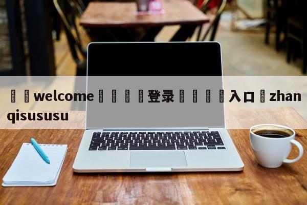 ⚛️welcome👎登录🆚入口✋zhanqisususu