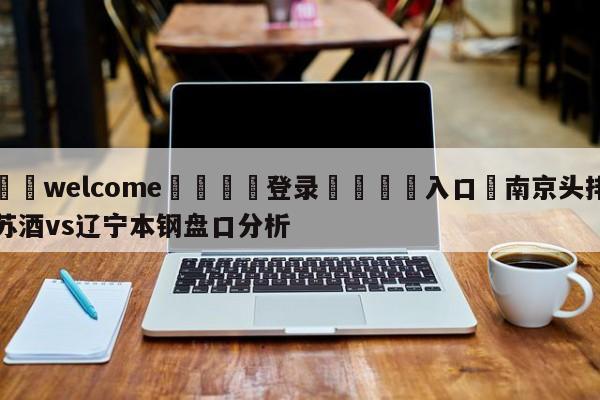 ⚛️welcome👎登录🆚入口✋南京头排苏酒vs辽宁本钢盘口分析