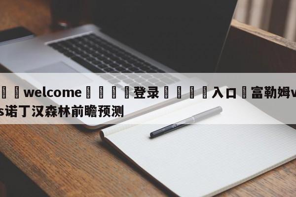 ⚛️welcome👎登录🆚入口✋富勒姆vs诺丁汉森林前瞻预测