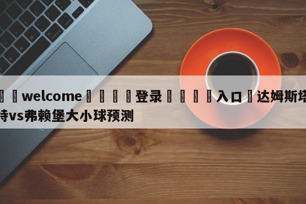 ⚛️welcome👎登录🆚入口✋达姆斯塔特vs弗赖堡大小球预测