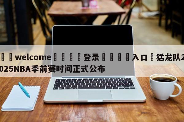 ⚛️welcome👎登录🆚入口✋猛龙队2025NBA季前赛时间正式公布