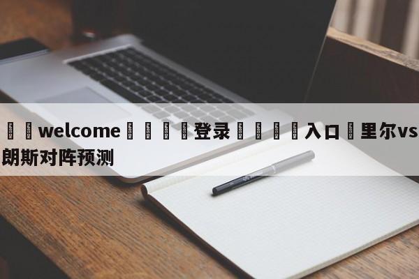 ⚛️welcome👎登录🆚入口✋里尔vs朗斯对阵预测