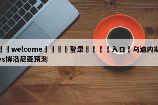 ⚛️welcome👎登录🆚入口✋乌迪内斯vs博洛尼亚预测