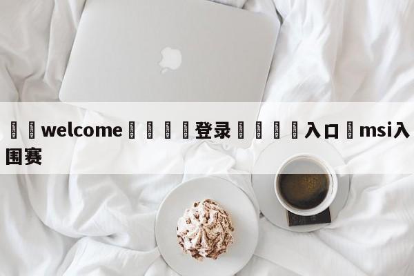 ⚛️welcome👎登录🆚入口✋msi入围赛