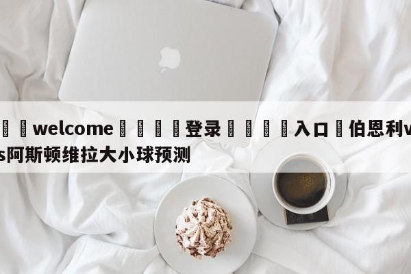 ⚛️welcome👎登录🆚入口✋伯恩利vs阿斯顿维拉大小球预测