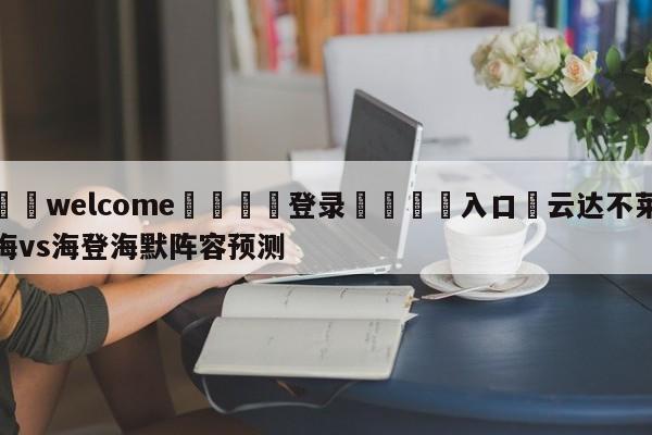 ⚛️welcome👎登录🆚入口✋云达不莱梅vs海登海默阵容预测