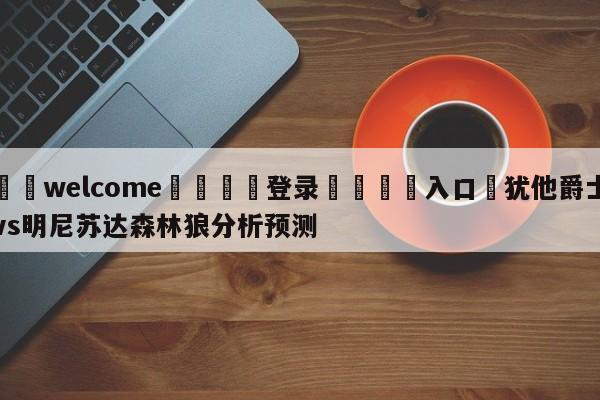 ⚛️welcome👎登录🆚入口✋犹他爵士vs明尼苏达森林狼分析预测