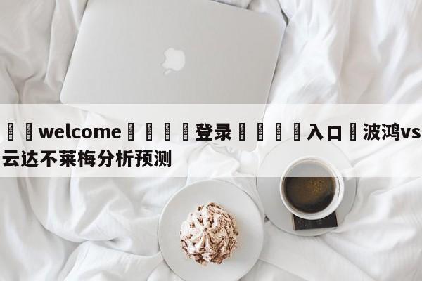 ⚛️welcome👎登录🆚入口✋波鸿vs云达不莱梅分析预测