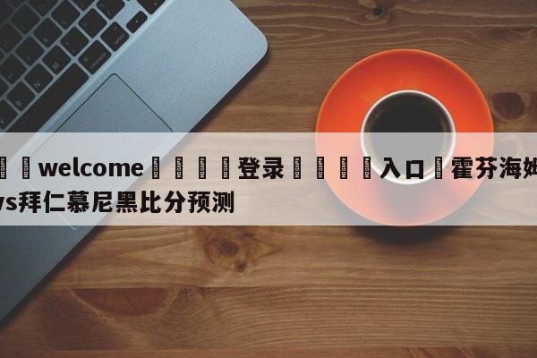 ⚛️welcome👎登录🆚入口✋霍芬海姆vs拜仁慕尼黑比分预测