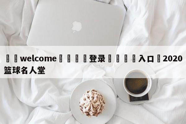 ⚛️welcome👎登录🆚入口✋2020篮球名人堂