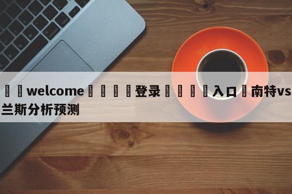 ⚛️welcome👎登录🆚入口✋南特vs兰斯分析预测