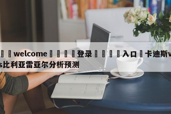 ⚛️welcome👎登录🆚入口✋卡迪斯vs比利亚雷亚尔分析预测