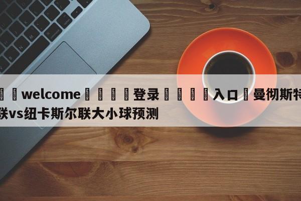 ⚛️welcome👎登录🆚入口✋曼彻斯特联vs纽卡斯尔联大小球预测