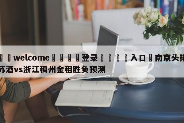 ⚛️welcome👎登录🆚入口✋南京头排苏酒vs浙江稠州金租胜负预测