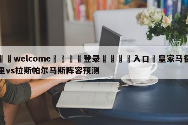 ⚛️welcome👎登录🆚入口✋皇家马德里vs拉斯帕尔马斯阵容预测