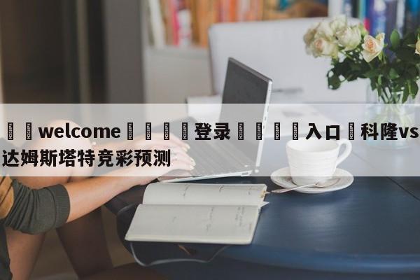 ⚛️welcome👎登录🆚入口✋科隆vs达姆斯塔特竞彩预测