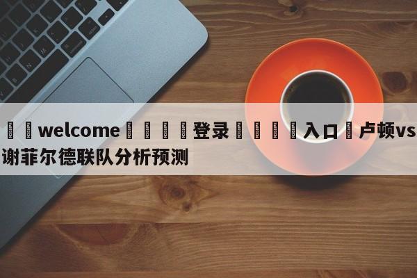 ⚛️welcome👎登录🆚入口✋卢顿vs谢菲尔德联队分析预测