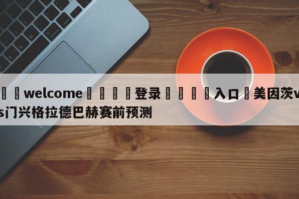 ⚛️welcome👎登录🆚入口✋美因茨vs门兴格拉德巴赫赛前预测