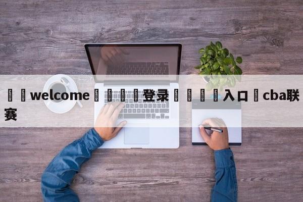 ⚛️welcome👎登录🆚入口✋cba联赛