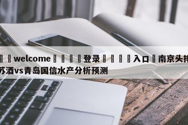 ⚛️welcome👎登录🆚入口✋南京头排苏酒vs青岛国信水产分析预测