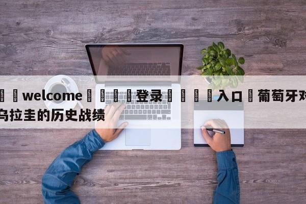 ⚛️welcome👎登录🆚入口✋葡萄牙对乌拉圭的历史战绩