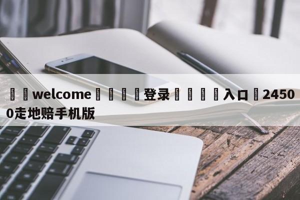 ⚛️welcome👎登录🆚入口✋24500走地赔手机版