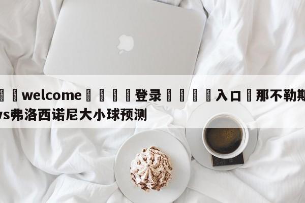 ⚛️welcome👎登录🆚入口✋那不勒斯vs弗洛西诺尼大小球预测