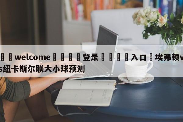 ⚛️welcome👎登录🆚入口✋埃弗顿vs纽卡斯尔联大小球预测