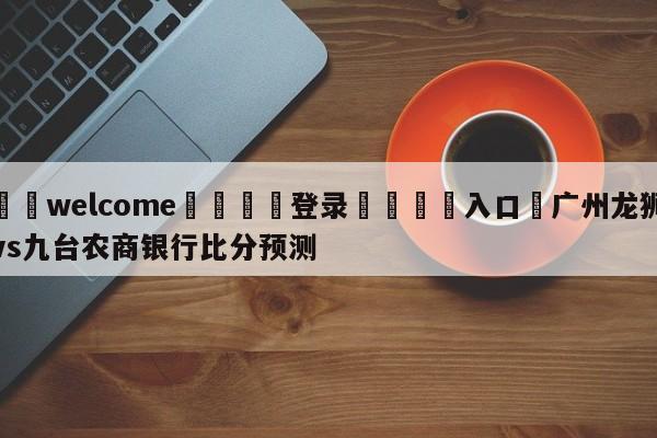 ⚛️welcome👎登录🆚入口✋广州龙狮vs九台农商银行比分预测