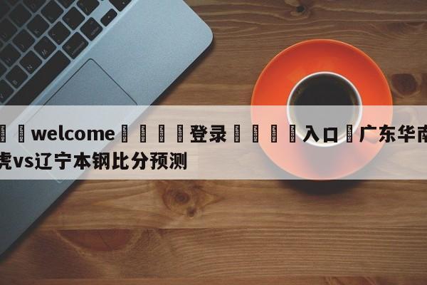 ⚛️welcome👎登录🆚入口✋广东华南虎vs辽宁本钢比分预测