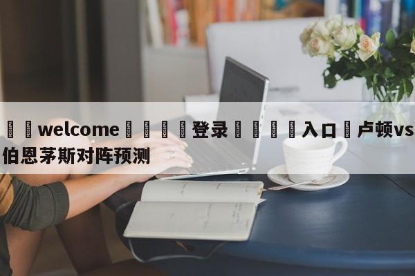 ⚛️welcome👎登录🆚入口✋卢顿vs伯恩茅斯对阵预测