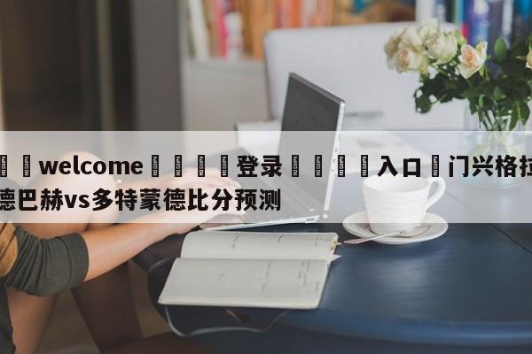 ⚛️welcome👎登录🆚入口✋门兴格拉德巴赫vs多特蒙德比分预测