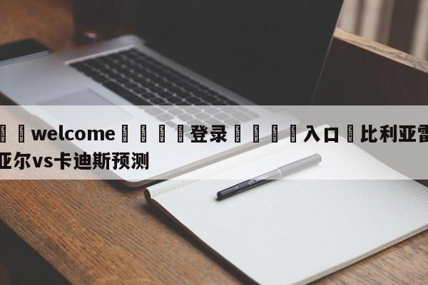 ⚛️welcome👎登录🆚入口✋比利亚雷亚尔vs卡迪斯预测