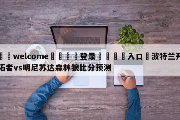 ⚛️welcome👎登录🆚入口✋波特兰开拓者vs明尼苏达森林狼比分预测