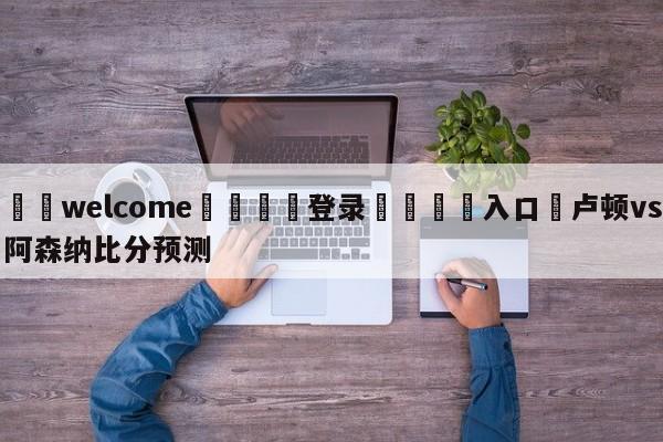 ⚛️welcome👎登录🆚入口✋卢顿vs阿森纳比分预测