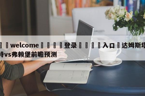 ⚛️welcome👎登录🆚入口✋达姆斯塔特vs弗赖堡前瞻预测