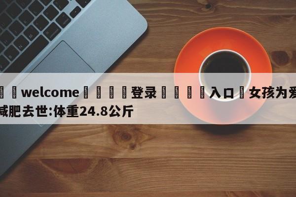 ⚛️welcome👎登录🆚入口✋女孩为爱减肥去世:体重24.8公斤