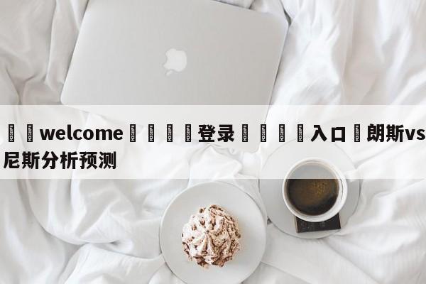 ⚛️welcome👎登录🆚入口✋朗斯vs尼斯分析预测