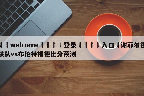 ⚛️welcome👎登录🆚入口✋谢菲尔德联队vs布伦特福德比分预测