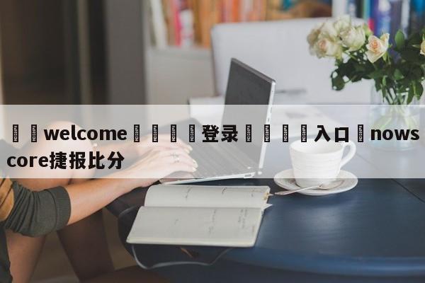 ⚛️welcome👎登录🆚入口✋nowscore捷报比分