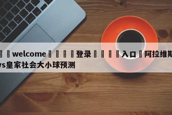 ⚛️welcome👎登录🆚入口✋阿拉维斯vs皇家社会大小球预测