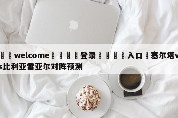 ⚛️welcome👎登录🆚入口✋塞尔塔vs比利亚雷亚尔对阵预测