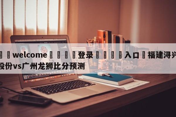 ⚛️welcome👎登录🆚入口✋福建浔兴股份vs广州龙狮比分预测