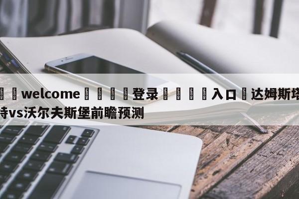 ⚛️welcome👎登录🆚入口✋达姆斯塔特vs沃尔夫斯堡前瞻预测