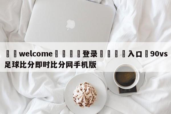 ⚛️welcome👎登录🆚入口✋90vs足球比分即时比分网手机版