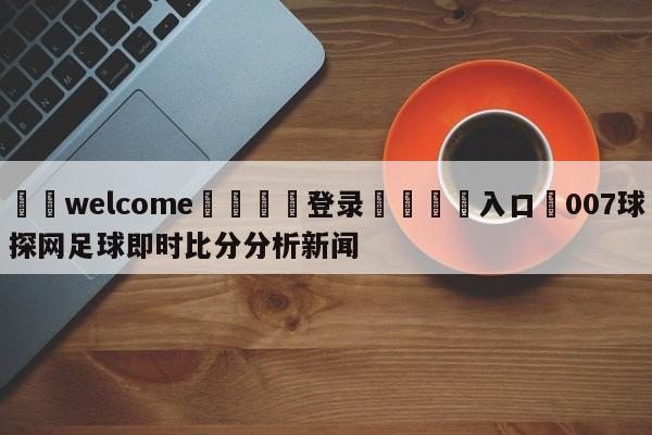 ⚛️welcome👎登录🆚入口✋007球探网足球即时比分分析新闻