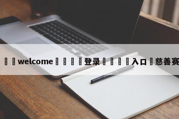 ⚛️welcome👎登录🆚入口✋慈善赛