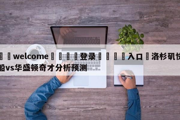 ⚛️welcome👎登录🆚入口✋洛杉矶快船vs华盛顿奇才分析预测