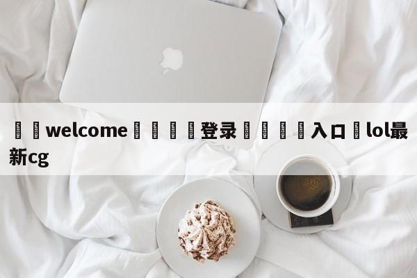 ⚛️welcome👎登录🆚入口✋lol最新cg