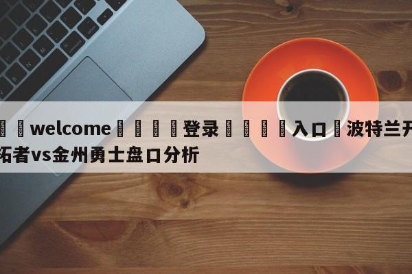 ⚛️welcome👎登录🆚入口✋波特兰开拓者vs金州勇士盘口分析